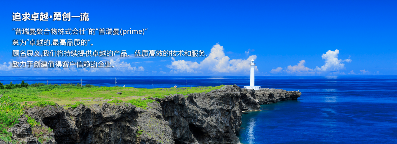 追求卓越·勇创一流　“普瑞曼聚合物株式会社”的“普瑞曼(prime)”意为“卓越的,最高品质的”。顾名思义,我们将持续提供卓越的产品、优质高效的技术和服务,致力于创建值得客户信赖的企业。