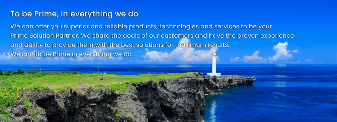 To be Prime, in everything we do - We can offer you superior and reliable products, technologies and services to be your Prime Solution Partner. We share the goals of our customers and have the proven experience and ability to provide them with the best solutions for maximum results. We aim to be Prime in everything we do.