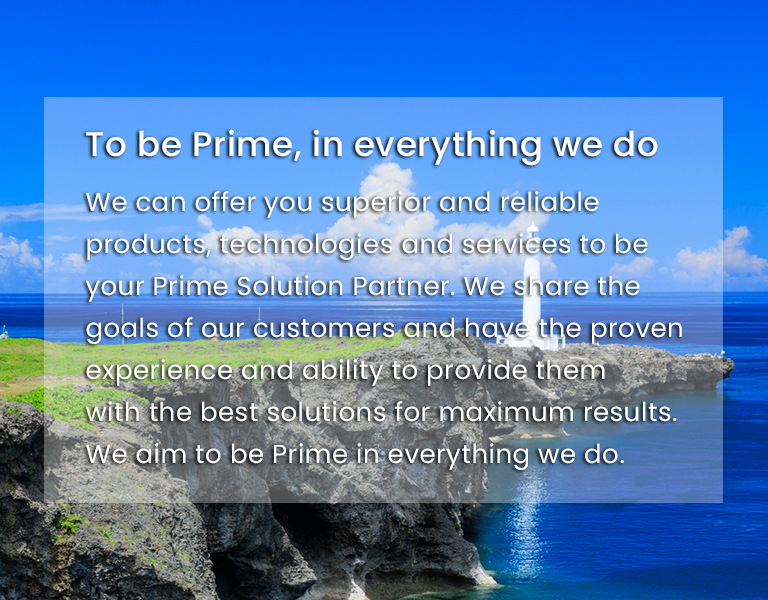To be Prime, in everything we do - We can offer you superior and reliable products, technologies and services to be your Prime Solution Partner. We share the goals of our customers and have the proven experience and ability to provide them with the best solutions for maximum results. We aim to be Prime in everything we do.