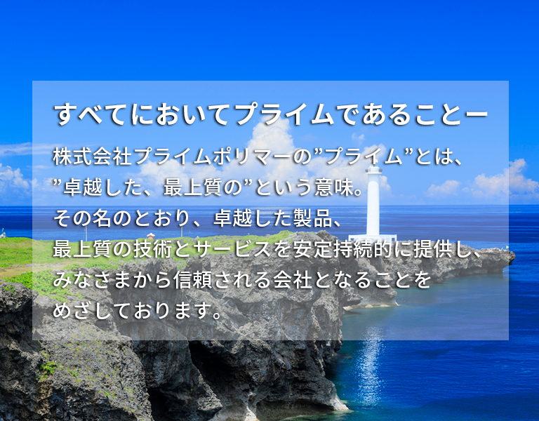 すべてにおいてプライムであることー　株式会社プライムポリマーの”プライム”とは、”卓越した、最上質の”という意味。その名のとおり、卓越した製品、最上質の技術とサービスを安定持続的に提供し、みなさまから信頼される会社となることをめざしております。